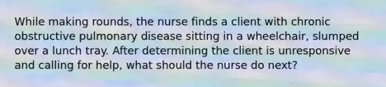 While making rounds, the nurse finds a client with chronic obstructive pulmonary disease sitting in a wheelchair, slumped over a lunch tray. After determining the client is unresponsive and calling for help, what should the nurse do next?