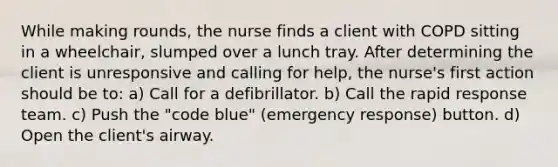 While making rounds, the nurse finds a client with COPD sitting in a wheelchair, slumped over a lunch tray. After determining the client is unresponsive and calling for help, the nurse's first action should be to: a) Call for a defibrillator. b) Call the rapid response team. c) Push the "code blue" (emergency response) button. d) Open the client's airway.