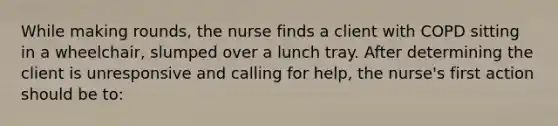 While making rounds, the nurse finds a client with COPD sitting in a wheelchair, slumped over a lunch tray. After determining the client is unresponsive and calling for help, the nurse's first action should be to: