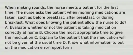 When making rounds, the nurse meets a patient for the first time. The nurse asks the patient when morning medications are taken, such as before breakfast, after breakfast, or during breakfast. What does knowing the patient allow the nurse to do? A. Evaluate whether or not the patient is taking medication correctly at home B. Choose the most appropriate time to give the medication C. Explain to the patient that the medication will not be given at the usual time D. Know what information to put on the medication error report form