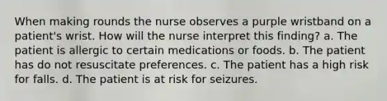 When making rounds the nurse observes a purple wristband on a patient's wrist. How will the nurse interpret this finding? a. The patient is allergic to certain medications or foods. b. The patient has do not resuscitate preferences. c. The patient has a high risk for falls. d. The patient is at risk for seizures.