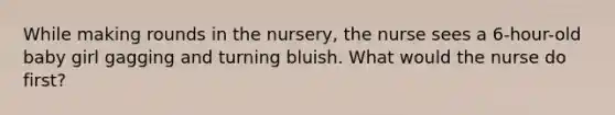 While making rounds in the nursery, the nurse sees a 6-hour-old baby girl gagging and turning bluish. What would the nurse do first?