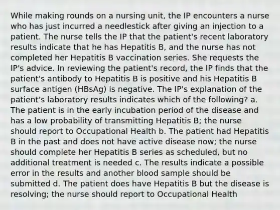 While making rounds on a nursing unit, the IP encounters a nurse who has just incurred a needlestick after giving an injection to a patient. The nurse tells the IP that the patient's recent laboratory results indicate that he has Hepatitis B, and the nurse has not completed her Hepatitis B vaccination series. She requests the IP's advice. In reviewing the patient's record, the IP finds that the patient's antibody to Hepatitis B is positive and his Hepatitis B surface antigen (HBsAg) is negative. The IP's explanation of the patient's laboratory results indicates which of the following? a. The patient is in the early incubation period of the disease and has a low probability of transmitting Hepatitis B; the nurse should report to Occupational Health b. The patient had Hepatitis B in the past and does not have active disease now; the nurse should complete her Hepatitis B series as scheduled, but no additional treatment is needed c. The results indicate a possible error in the results and another blood sample should be submitted d. The patient does have Hepatitis B but the disease is resolving; the nurse should report to Occupational Health