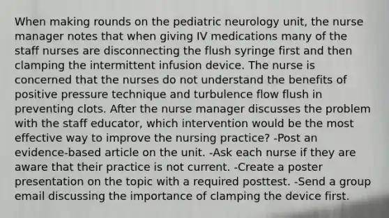 When making rounds on the pediatric neurology unit, the nurse manager notes that when giving IV medications many of the staff nurses are disconnecting the flush syringe first and then clamping the intermittent infusion device. The nurse is concerned that the nurses do not understand the benefits of positive pressure technique and turbulence flow flush in preventing clots. After the nurse manager discusses the problem with the staff educator, which intervention would be the most effective way to improve the nursing practice? -Post an evidence-based article on the unit. -Ask each nurse if they are aware that their practice is not current. -Create a poster presentation on the topic with a required posttest. -Send a group email discussing the importance of clamping the device first.