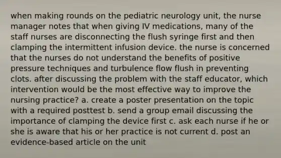 when making rounds on the pediatric neurology unit, the <a href='https://www.questionai.com/knowledge/kdQ0QHEJmc-nurse-manager' class='anchor-knowledge'>nurse manager</a> notes that when giving IV medications, many of the staff nurses are disconnecting the flush syringe first and then clamping the intermittent infusion device. the nurse is concerned that the nurses do not understand the benefits of positive pressure techniques and turbulence flow flush in preventing clots. after discussing the problem with the staff educator, which intervention would be the most effective way to improve the nursing practice? a. create a poster presentation on the topic with a required posttest b. send a group email discussing the importance of clamping the device first c. ask each nurse if he or she is aware that his or her practice is not current d. post an evidence-based article on the unit