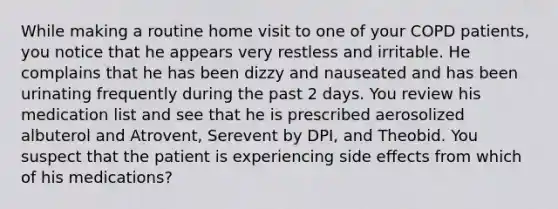 While making a routine home visit to one of your COPD patients, you notice that he appears very restless and irritable. He complains that he has been dizzy and nauseated and has been urinating frequently during the past 2 days. You review his medication list and see that he is prescribed aerosolized albuterol and Atrovent, Serevent by DPI, and Theobid. You suspect that the patient is experiencing side effects from which of his medications?