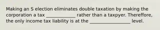 Making an S election eliminates double taxation by making the corporation a tax _____________ rather than a taxpyer. Thereffore, the only income tax liability is at the __________________ level.