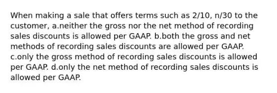 When making a sale that offers terms such as 2/10, n/30 to the customer, a.neither the gross nor the net method of recording sales discounts is allowed per GAAP. b.both the gross and net methods of recording sales discounts are allowed per GAAP. c.only the gross method of recording sales discounts is allowed per GAAP. d.only the net method of recording sales discounts is allowed per GAAP.