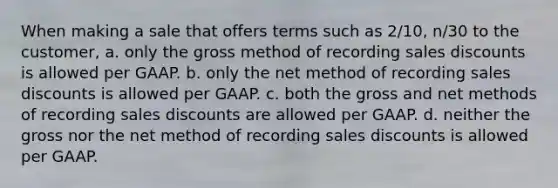 When making a sale that offers terms such as 2/10, n/30 to the customer, a. only the gross method of recording sales discounts is allowed per GAAP. b. only the net method of recording sales discounts is allowed per GAAP. c. both the gross and net methods of recording sales discounts are allowed per GAAP. d. neither the gross nor the net method of recording sales discounts is allowed per GAAP.