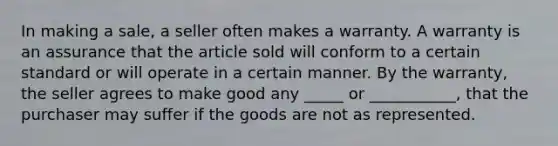 In making a sale, a seller often makes a warranty. A warranty is an assurance that the article sold will conform to a certain standard or will operate in a certain manner. By the warranty, the seller agrees to make good any _____ or ___________, that the purchaser may suffer if the goods are not as represented.