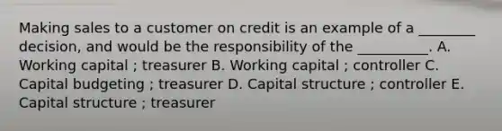 Making sales to a customer on credit is an example of a ________ decision, and would be the responsibility of the __________. A. Working capital ; treasurer B. Working capital ; controller C. Capital budgeting ; treasurer D. Capital structure ; controller E. Capital structure ; treasurer