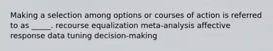 Making a selection among options or courses of action is referred to as _____. recourse equalization meta-analysis affective response data tuning decision-making