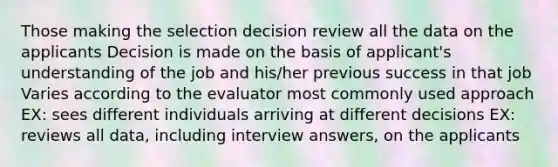 Those making the selection decision review all the data on the applicants Decision is made on the basis of applicant's understanding of the job and his/her previous success in that job Varies according to the evaluator most commonly used approach EX: sees different individuals arriving at different decisions EX: reviews all data, including interview answers, on the applicants