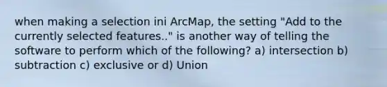 when making a selection ini ArcMap, the setting "Add to the currently selected features.." is another way of telling the software to perform which of the following? a) intersection b) subtraction c) exclusive or d) Union