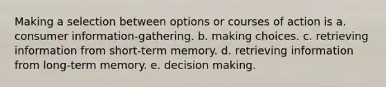 Making a selection between options or courses of action is a. consumer information-gathering. b. making choices. c. retrieving information from short-term memory. d. retrieving information from long-term memory. e. decision making.