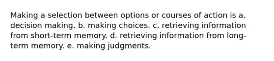 Making a selection between options or courses of action is a. decision making. b. making choices. c. retrieving information from short-term memory. d. retrieving information from long-term memory. e. making judgments.