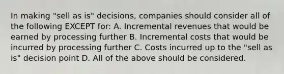 In making​ "sell as​ is" decisions, companies should consider all of the following EXCEPT​ for: A. Incremental revenues that would be earned by processing further B. Incremental costs that would be incurred by processing further C. Costs incurred up to the​ "sell as​ is" decision point D. All of the above should be considered.