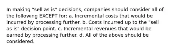 In making "sell as is" decisions, companies should consider all of the following EXCEPT for: a. Incremental costs that would be incurred by processing further. b. Costs incurred up to the "sell as is" decision point. c. Incremental revenues that would be earned by processing further. d. All of the above should be considered.