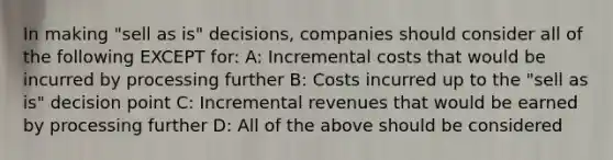 In making "sell as is" decisions, companies should consider all of the following EXCEPT for: A: Incremental costs that would be incurred by processing further B: Costs incurred up to the "sell as is" decision point C: Incremental revenues that would be earned by processing further D: All of the above should be considered