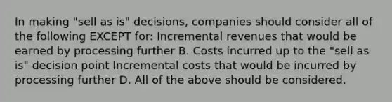 In making​ "sell as​ is" decisions, companies should consider all of the following EXCEPT​ for: Incremental revenues that would be earned by processing further B. Costs incurred up to the​ "sell as​ is" decision point Incremental costs that would be incurred by processing further D. All of the above should be considered.