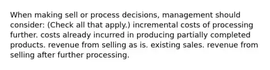 When making sell or process decisions, management should consider: (Check all that apply.) incremental costs of processing further. costs already incurred in producing partially completed products. revenue from selling as is. existing sales. revenue from selling after further processing.