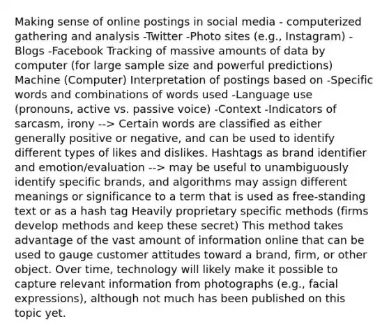 Making sense of online postings in social media - computerized gathering and analysis -Twitter -Photo sites (e.g., Instagram) -Blogs -Facebook Tracking of massive amounts of data by computer (for large sample size and powerful predictions) Machine (Computer) Interpretation of postings based on -Specific words and combinations of words used -Language use (pronouns, active vs. passive voice) -Context -Indicators of sarcasm, irony --> Certain words are classified as either generally positive or negative, and can be used to identify different types of likes and dislikes. Hashtags as brand identifier and emotion/evaluation --> may be useful to unambiguously identify specific brands, and algorithms may assign different meanings or significance to a term that is used as free-standing text or as a hash tag Heavily proprietary specific methods (firms develop methods and keep these secret) This method takes advantage of the vast amount of information online that can be used to gauge customer attitudes toward a brand, firm, or other object. Over time, technology will likely make it possible to capture relevant information from photographs (e.g., facial expressions), although not much has been published on this topic yet.