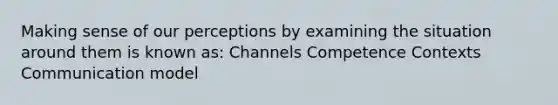 Making sense of our perceptions by examining the situation around them is known as: Channels Competence Contexts Communication model