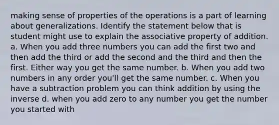 making sense of properties of the operations is a part of learning about generalizations. Identify the statement below that is student might use to explain the associative property of addition. a. When you add three numbers you can add the first two and then add the third or add the second and the third and then the first. Either way you get the same number. b. When you add two numbers in any order you'll get the same number. c. When you have a subtraction problem you can think addition by using the inverse d. when you add zero to any number you get the number you started with