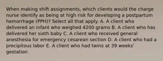 When making shift assignments, which clients would the charge nurse identify as being at high risk for developing a postpartum hemorrhage (PPH)? Select all that apply. A. A client who delivered an infant who weighed 4200 grams B. A client who has delivered her sixth baby C. A client who received general anesthesia for emergency cesarean section D. A client who had a precipitous labor E. A client who had twins at 39 weeks' gestation