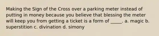 Making the Sign of the Cross over a parking meter instead of putting in money because you believe that blessing the meter will keep you from getting a ticket is a form of _____. a. magic b. superstition c. divination d. simony