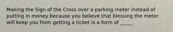 Making the Sign of the Cross over a parking meter instead of putting in money because you believe that blessing the meter will keep you from getting a ticket is a form of _____.