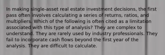 In making single-asset real estate investment decisions, the first pass often involves calculating a series of returns, ratios, and multipliers. Which of the following is often cited as a limitation associated with this type of analysis? They are complex to understand. They are rarely used by industry professionals. They fail to incorporate cash flows beyond the first year of the analysis. They are difficult to calculate.