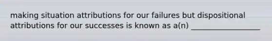 making situation attributions for our failures but dispositional attributions for our successes is known as a(n) __________________