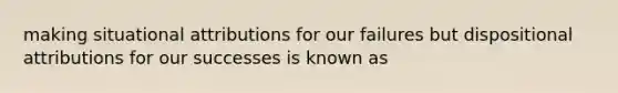 making situational attributions for our failures but dispositional attributions for our successes is known as