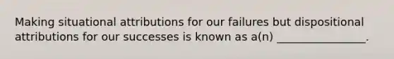 Making situational attributions for our failures but dispositional attributions for our successes is known as a(n) ________________.