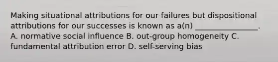 Making situational attributions for our failures but dispositional attributions for our successes is known as a(n) ________________. A. normative social influence B. out-group homogeneity C. fundamental attribution error D. self-serving bias