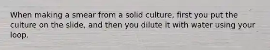 When making a smear from a solid culture, first you put the culture on the slide, and then you dilute it with water using your loop.