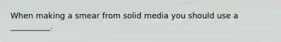 When making a smear from solid media you should use a __________.