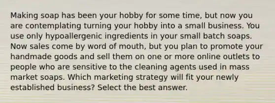 Making soap has been your hobby for some time, but now you are contemplating turning your hobby into a small business. You use only hypoallergenic ingredients in your small batch soaps. Now sales come by word of mouth, but you plan to promote your handmade goods and sell them on one or more online outlets to people who are sensitive to the cleaning agents used in mass market soaps. Which marketing strategy will fit your newly established business? Select the best answer.