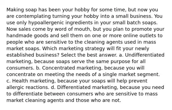 Making soap has been your hobby for some time, but now you are contemplating turning your hobby into a small business. You use only hypoallergenic ingredients in your small batch soaps. Now sales come by word of mouth, but you plan to promote your handmade goods and sell them on one or more online outlets to people who are sensitive to the cleaning agents used in mass market soaps. Which marketing strategy will fit your newly established business? Select the best answer. a. Undifferentiated marketing, because soaps serve the same purpose for all consumers. b. Concentrated marketing, because you will concentrate on meeting the needs of a single market segment. c. Health marketing, because your soaps will help prevent allergic reactions. d. Differentiated marketing, because you need to differentiate between consumers who are sensitive to mass market cleaning agents and those who are not.