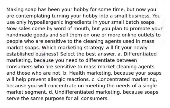 Making soap has been your hobby for some time, but now you are contemplating turning your hobby into a small business. You use only hypoallergenic ingredients in your small batch soaps. Now sales come by word of mouth, but you plan to promote your handmade goods and sell them on one or more online outlets to people who are sensitive to the cleaning agents used in mass market soaps. Which marketing strategy will fit your newly established business? Select the best answer. a. Differentiated marketing, because you need to differentiate between consumers who are sensitive to mass market cleaning agents and those who are not. b. Health marketing, because your soaps will help prevent allergic reactions. c. Concentrated marketing, because you will concentrate on meeting the needs of a single market segment. d. Undifferentiated marketing, because soaps serve the same purpose for all consumers.