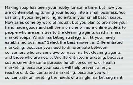 Making soap has been your hobby for some time, but now you are contemplating turning your hobby into a small business. You use only hypoallergenic ingredients in your small batch soaps. Now sales come by word of mouth, but you plan to promote your handmade goods and sell them on one or more online outlets to people who are sensitive to the cleaning agents used in mass market soaps. Which marketing strategy will fit your newly established business? Select the best answer. a. Differentiated marketing, because you need to differentiate between consumers who are sensitive to mass market cleaning agents and those who are not. b. Undifferentiated marketing, because soaps serve the same purpose for all consumers. c. Health marketing, because your soaps will help prevent allergic reactions. d. Concentrated marketing, because you will concentrate on meeting the needs of a single market segment.