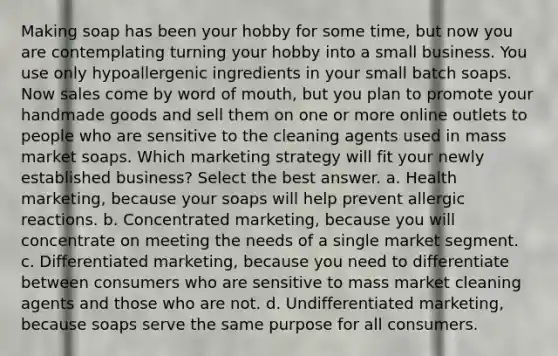 Making soap has been your hobby for some time, but now you are contemplating turning your hobby into a small business. You use only hypoallergenic ingredients in your small batch soaps. Now sales come by word of mouth, but you plan to promote your handmade goods and sell them on one or more online outlets to people who are sensitive to the cleaning agents used in mass market soaps. Which marketing strategy will fit your newly established business? Select the best answer. a. Health marketing, because your soaps will help prevent allergic reactions. b. Concentrated marketing, because you will concentrate on meeting the needs of a single market segment. c. Differentiated marketing, because you need to differentiate between consumers who are sensitive to mass market cleaning agents and those who are not. d. Undifferentiated marketing, because soaps serve the same purpose for all consumers.