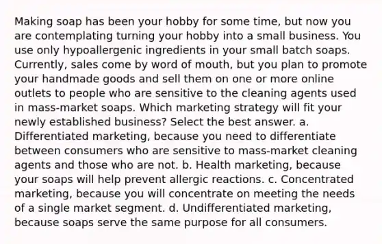 Making soap has been your hobby for some time, but now you are contemplating turning your hobby into a small business. You use only hypoallergenic ingredients in your small batch soaps. Currently, sales come by word of mouth, but you plan to promote your handmade goods and sell them on one or more online outlets to people who are sensitive to the cleaning agents used in mass-market soaps. Which marketing strategy will fit your newly established business? Select the best answer. a. Differentiated marketing, because you need to differentiate between consumers who are sensitive to mass-market cleaning agents and those who are not. b. Health marketing, because your soaps will help prevent allergic reactions. c. Concentrated marketing, because you will concentrate on meeting the needs of a single market segment. d. Undifferentiated marketing, because soaps serve the same purpose for all consumers.