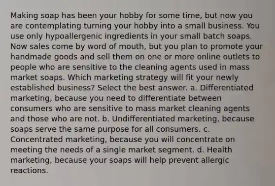 Making soap has been your hobby for some time, but now you are contemplating turning your hobby into a small business. You use only hypoallergenic ingredients in your small batch soaps. Now sales come by word of mouth, but you plan to promote your handmade goods and sell them on one or more online outlets to people who are sensitive to the cleaning agents used in mass market soaps. Which marketing strategy will fit your newly established business? Select the best answer. a. Differentiated marketing, because you need to differentiate between consumers who are sensitive to mass market cleaning agents and those who are not. b. Undifferentiated marketing, because soaps serve the same purpose for all consumers. c. Concentrated marketing, because you will concentrate on meeting the needs of a single market segment. d. Health marketing, because your soaps will help prevent allergic reactions.