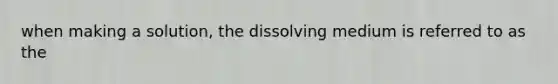 when making a solution, the dissolving medium is referred to as the