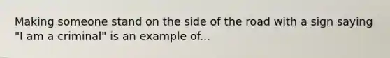 Making someone stand on the side of the road with a sign saying "I am a criminal" is an example of...