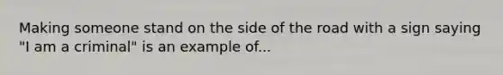 Making someone stand on the side of the road with a sign saying "I am a criminal" is an example of...