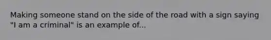 Making someone stand on the side of the road with a sign saying "I am a criminal" is an example of...