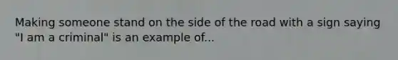 Making someone stand on the side of the road with a sign saying "I am a criminal" is an example of...